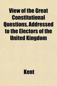 View of the Great Constitutional Questions, Addressed to the Electors of the United Kingdom