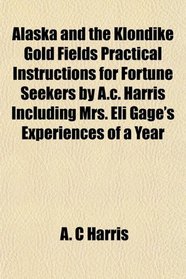 Alaska and the Klondike Gold Fields Practical Instructions for Fortune Seekers by A.c. Harris Including Mrs. Eli Gage's Experiences of a Year