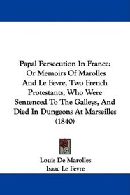 Papal Persecution In France: Or Memoirs Of Marolles And Le Fevre, Two French Protestants, Who Were Sentenced To The Galleys, And Died In Dungeons At Marseilles (1840)