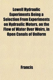 Lowell Hydraulic Experiments Being a Selection From Experiments on Hydraulic Motors, on the Flow of Water Over Weirs, in Open Canals of Uniform