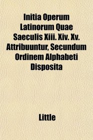 Initia Operum Latinorum Quae Saeculis Xiii. Xiv. Xv. Attribuuntur, Secundum Ordinem Alphabeti Disposita