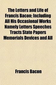 The Letters and Life of Francis Bacon; Including All His Occasional Works Namely Letters Speeches Tracts State Papers Memorials Devices and All