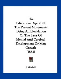 The Educational Spirit Of The Present Movement: Being An Elucidation Of The Laws Of Mental And Cerebral Development Or Man Growth (1853)