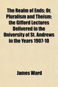 The Realm of Ends; Or, Pluralism and Theism; the Gifford Lectures Delivered in the University of St. Andrews in the Years 1907-10