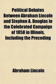 Political Debates Between Abraham Lincoln and Stephen A. Douglas in the Celebrated Campaign of 1858 in Illinois, Including the Preceding