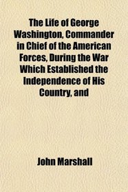 The Life of George Washington, Commander in Chief of the American Forces, During the War Which Established the Independence of His Country, and