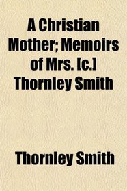 A Christian Mother; Memoirs of Mrs. [c.] Thornley Smith