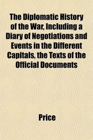 The Diplomatic History of the War, Including a Diary of Negotiations and Events in the Different Capitals, the Texts of the Official Documents