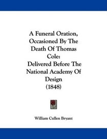 A Funeral Oration, Occasioned By The Death Of Thomas Cole: Delivered Before The National Academy Of Design (1848)