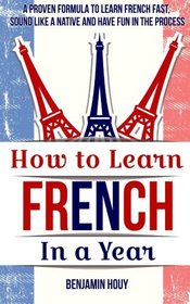 How to Learn French in a Year: A Proven Formula to Learn French Fast, Sound Like a Native and Have Fun in the Process