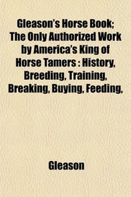 Gleason's Horse Book; The Only Authorized Work by America's King of Horse Tamers: History, Breeding, Training, Breaking, Buying, Feeding,
