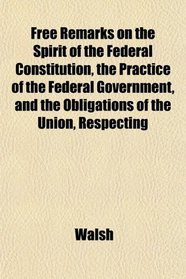 Free Remarks on the Spirit of the Federal Constitution, the Practice of the Federal Government, and the Obligations of the Union, Respecting