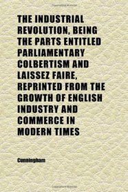 The Industrial Revolution, Being the Parts Entitled Parliamentary Colbertism and Laissez Faire, Reprinted From the Growth of English Industry