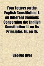 Four Letters on the English Constitution. I. on Different Opinions Concerning the English Constitution. Ii. on Its Principles. Iii. on Its