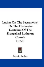 Luther On The Sacraments: Or The Distinctive Doctrines Of The Evangelical Lutheran Church (1853)