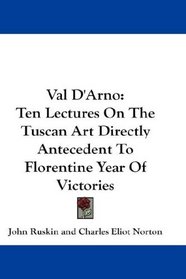 Val D'Arno: Ten Lectures On The Tuscan Art Directly Antecedent To Florentine Year Of Victories