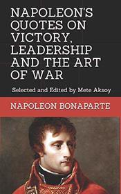 NAPOLEON QUOTES ON VICTORY, LEADERSHIP AND THE ART OF WAR: Selected and Edited by Mete Aksoy