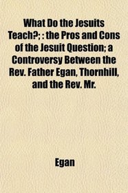 What Do the Jesuits Teach?;: the Pros and Cons of the Jesuit Question; a Controversy Between the Rev. Father Egan, Thornhill, and the Rev. Mr.