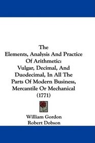 The Elements, Analysis And Practice Of Arithmetic: Vulgar, Decimal, And Duodecimal, In All The Parts Of Modern Business, Mercantile Or Mechanical (1771)