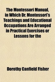 The Montessori Manual, in Which Dr. Montessori's Teachings and Educational Occupations Are Arranged in Practical Exercises or Lessons for the