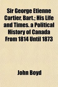 Sir George Etienne Cartier, Bart.; His Life and Times. a Political History of Canada From 1814 Until 1873