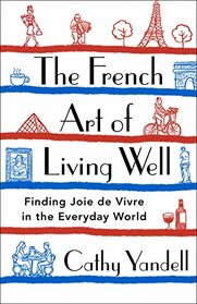 The French Art of Living Well: Finding Joie de Vivre in the Everyday World