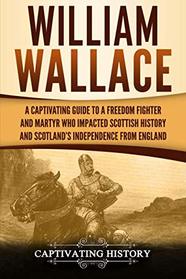 William Wallace: A Captivating Guide to a Freedom Fighter and Martyr Who Impacted Scottish History and Scotland?s Independence from England