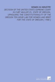 Women in Industry: Decision of the United States Supreme Court in Curt Muller Vs. State of Oregon, Upholding the Constitutionality of the Oregon Ten Hour ... and Brief for the State of Oregon [ 1908 ]