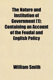The Nature and Institution of Government (1); Containing an Account of the Feudal and English Policy