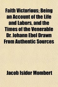 Faith Victorious; Being an Account of the Life and Labors, and the Times of the Venerable Dr. Johann Ebel Drawn From Authentic Sources