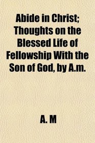 Abide in Christ; Thoughts on the Blessed Life of Fellowship With the Son of God, by A.m.