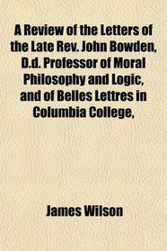 A Review of the Letters of the Late Rev. John Bowden, D.d. Professor of Moral Philosophy and Logic, and of Belles Lettres in Columbia College,