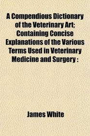 A Compendious Dictionary of the Veterinary Art; Containing Concise Explanations of the Various Terms Used in Veterinary Medicine and Surgery