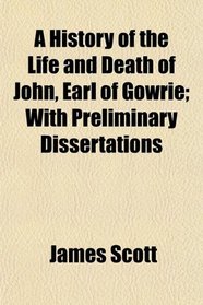 A History of the Life and Death of John, Earl of Gowrie; With Preliminary Dissertations