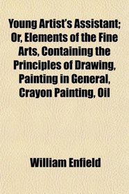 Young Artist's Assistant; Or, Elements of the Fine Arts, Containing the Principles of Drawing, Painting in General, Crayon Painting, Oil