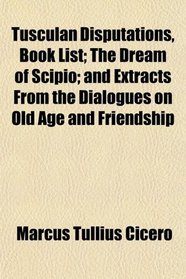 Tusculan Disputations, Book List; The Dream of Scipio; and Extracts From the Dialogues on Old Age and Friendship