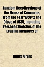 Random Recollections of the House of Commons, From the Year 1830 to the Close of 1835, Including Personal Sketches of the Leading Members of