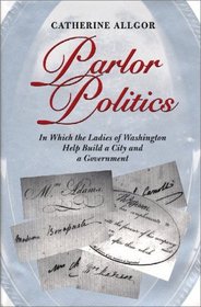 Parlor Politics : In Which the Ladies of Washington Help Build a City and a Government