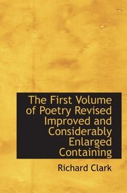 The First Volume of Poetry Revised Improved and Considerably Enlarged Containing