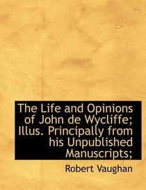 The Life and Opinions of John de Wycliffe; Illus. Principally from his Unpublished Manuscripts;