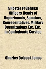 A Roster of General Officers, Heads of Departments, Senators, Representatives, Military Organizations, Etc., Etc., in Confederate Service