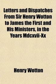 Letters and Dispatches From Sir Henry Wotton to James the First and His Ministers, in the Years Mdcxvii-Xx