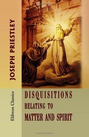 Disquisitions Relating to Matter and Spirit: To which is added, The History of the Philosophical Doctrine concerning the Origin of the Soul, and the Nature ... the Doctrine of the Pre-existence of Christ