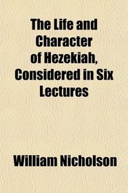 The Life and Character of Hezekiah, Considered in Six Lectures