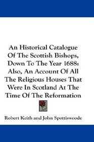 An Historical Catalogue Of The Scottish Bishops, Down To The Year 1688: Also, An Account Of All The Religious Houses That Were In Scotland At The Time Of The Reformation