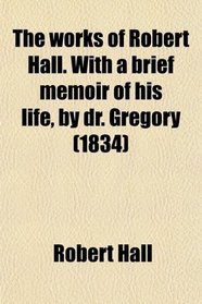 The works of Robert Hall. With a brief memoir of his life, by dr. Gregory (1834)