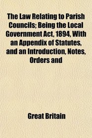 The Law Relating to Parish Councils; Being the Local Government Act, 1894, With an Appendix of Statutes, and an Introduction, Notes, Orders and