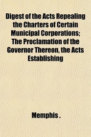 Digest of the Acts Repealing the Charters of Certain Municipal Corporations; The Proclamation of the Governor Thereon, the Acts Establishing