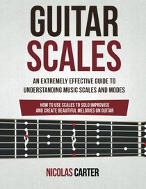 Guitar Scales: An Extremely Effective Guide To Understanding Music Scales And Modes & How To Use Them To Solo, Improvise And Create Beautiful Melodies On Guitar (Guitar Mastery) (Volume 4)