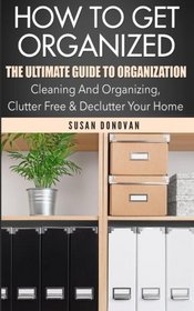 How To Get Organized: The Ultimate Guide To Organization - Cleaning And Organizing, Clutter Free & Declutter Your Home